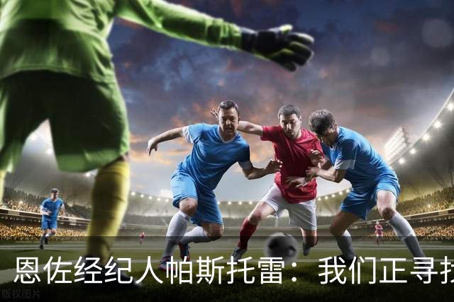 恩佐经纪人帕斯托雷：我们正寻找离开切尔西的可能，但还未达协议